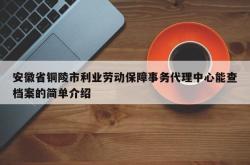 安徽省铜陵市利业劳动保障事务代理中心能查档案的简单介绍