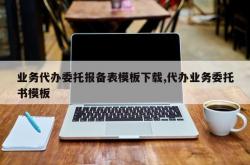 业务代办委托报备表模板下载,代办业务委托书模板