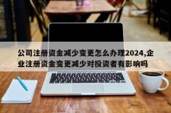公司注册资金减少变更怎么办理2024,企业注册资金变更减少对投资者有影响吗