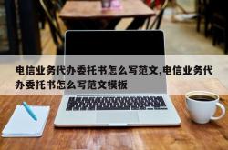 电信业务代办委托书怎么写范文,电信业务代办委托书怎么写范文模板