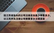 挂江苏省抬头的公司注册资金最少需要多少,以江苏开头注册公司需要多少注册资金