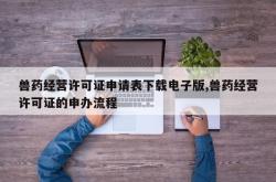 兽药经营许可证申请表下载电子版,兽药经营许可证的申办流程