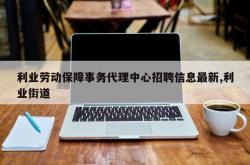 利业劳动保障事务代理中心招聘信息最新,利业街道