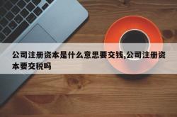 公司注册资本是什么意思要交钱,公司注册资本要交税吗