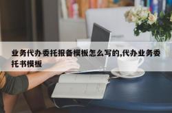 业务代办委托报备模板怎么写的,代办业务委托书模板