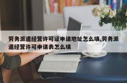 劳务派遣经营许可证申请地址怎么填,劳务派遣经营许可申请表怎么填