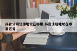 抖音公司注册地址在哪里,抖音注册地址在哪里区号