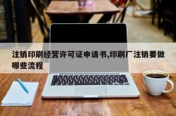 注销印刷经营许可证申请书,印刷厂注销要做哪些流程
